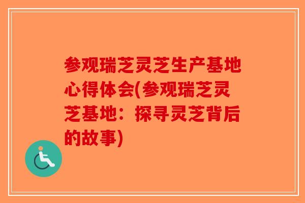 参观瑞芝灵芝生产基地心得体会(参观瑞芝灵芝基地：探寻灵芝背后的故事)