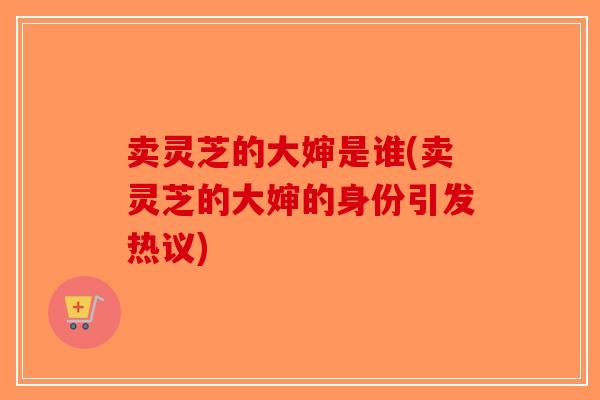 卖灵芝的大婶是谁(卖灵芝的大婶的身份引发热议)