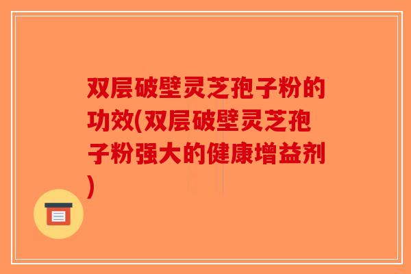 双层破壁灵芝孢子粉的功效(双层破壁灵芝孢子粉强大的健康增益剂)