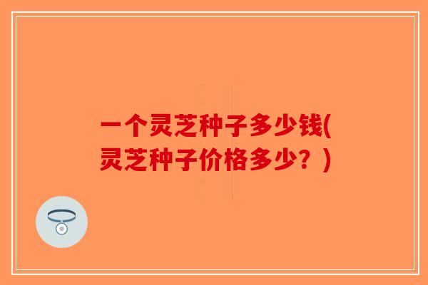 一个灵芝种子多少钱(灵芝种子价格多少？)