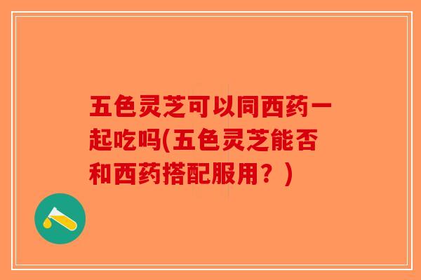 五色灵芝可以同西药一起吃吗(五色灵芝能否和西药搭配服用？)
