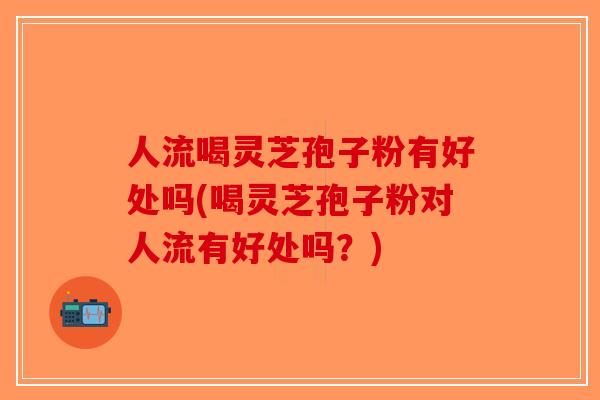 人流喝灵芝孢子粉有好处吗(喝灵芝孢子粉对人流有好处吗？)