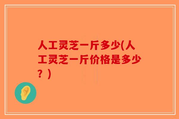 人工灵芝一斤多少(人工灵芝一斤价格是多少？)