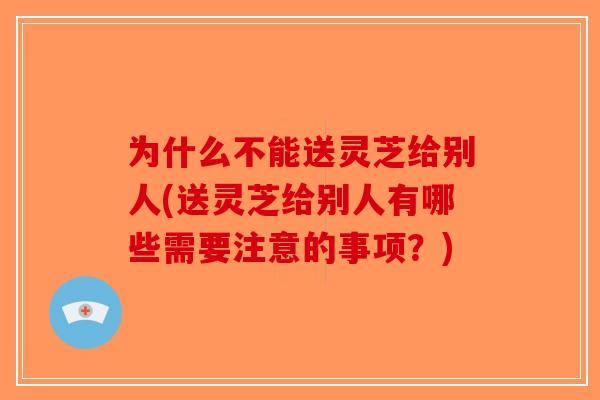 为什么不能送灵芝给别人(送灵芝给别人有哪些需要注意的事项？)