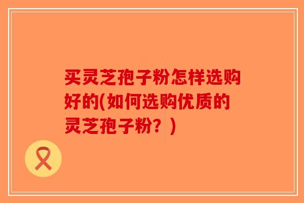 买灵芝孢子粉怎样选购好的(如何选购优质的灵芝孢子粉？)