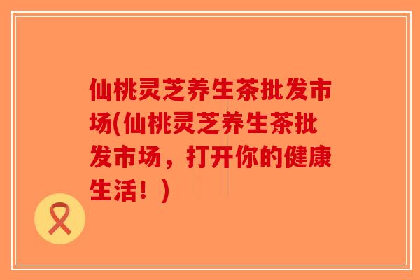 仙桃灵芝养生茶批发市场(仙桃灵芝养生茶批发市场，打开你的健康生活！)