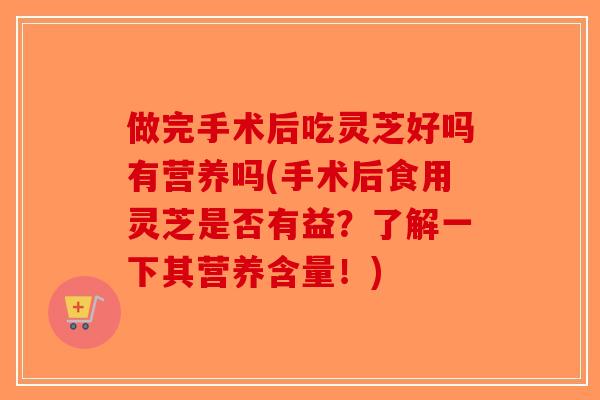 做完手术后吃灵芝好吗有营养吗(手术后食用灵芝是否有益？了解一下其营养含量！)