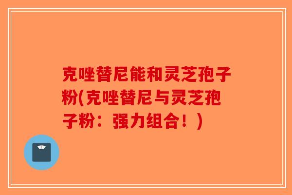 克唑替尼能和灵芝孢子粉(克唑替尼与灵芝孢子粉：强力组合！)