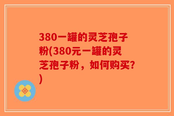 380一罐的灵芝孢子粉(380元一罐的灵芝孢子粉，如何购买？)