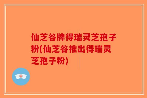 仙芝谷牌得瑞灵芝孢子粉(仙芝谷推出得瑞灵芝孢子粉)