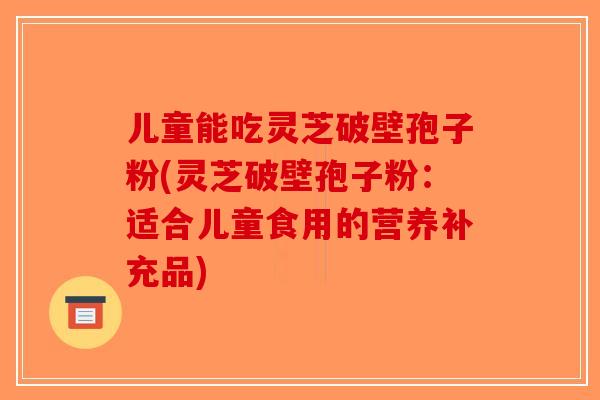 儿童能吃灵芝破壁孢子粉(灵芝破壁孢子粉：适合儿童食用的营养补充品)
