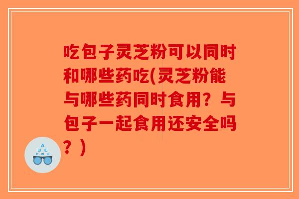 吃包子灵芝粉可以同时和哪些药吃(灵芝粉能与哪些药同时食用？与包子一起食用还安全吗？)