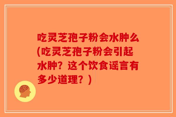 吃灵芝孢子粉会水肿么(吃灵芝孢子粉会引起水肿？这个饮食谣言有多少道理？)