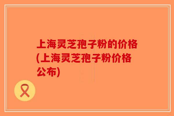 上海灵芝孢子粉的价格(上海灵芝孢子粉价格公布)