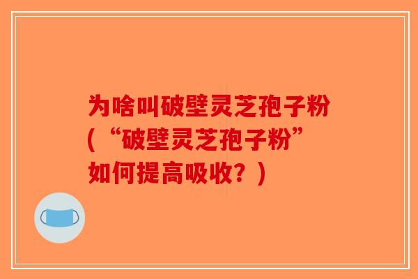 为啥叫破壁灵芝孢子粉(“破壁灵芝孢子粉”如何提高吸收？)