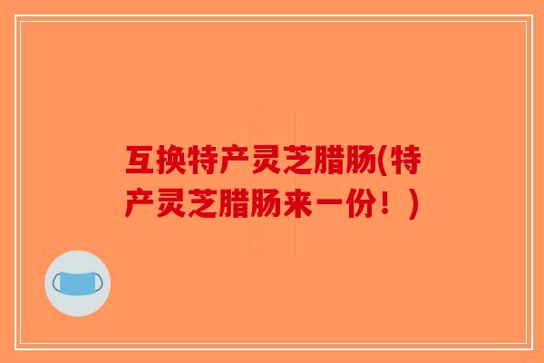 互换特产灵芝腊肠(特产灵芝腊肠来一份!) 互换特产灵芝腊肠(特产灵芝腊肠来一份!)