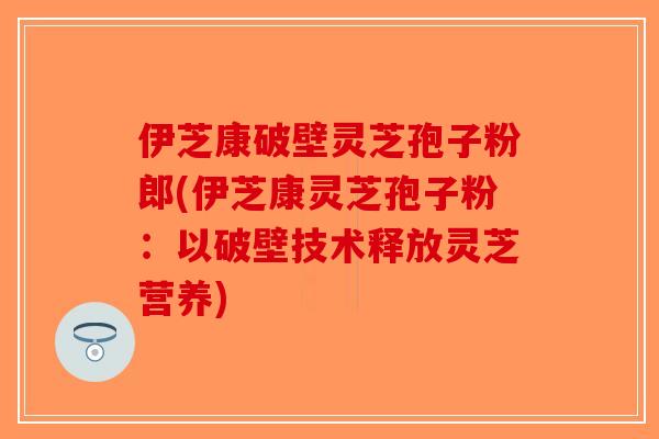 伊芝康破壁灵芝孢子粉郎(伊芝康灵芝孢子粉：以破壁技术释放灵芝营养)