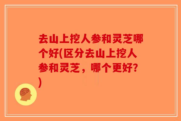 去山上挖人参和灵芝哪个好(区分去山上挖人参和灵芝，哪个更好？)