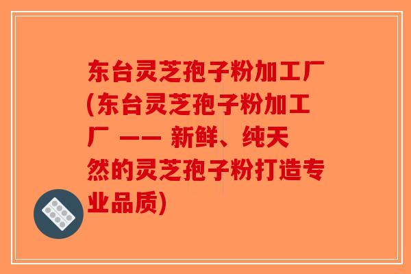 东台灵芝孢子粉加工厂(东台灵芝孢子粉加工厂 —— 新鲜、纯天然的灵芝孢子粉打造专业品质)
