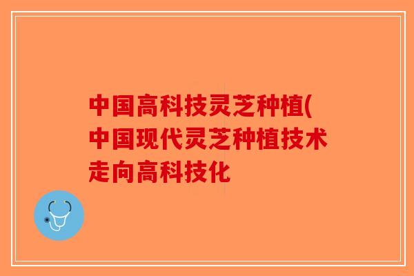 中国高科技灵芝种植(中国现代灵芝种植技术走向高科技化 中国高科技灵芝种植(中国现代灵芝种植技术走向高科技化