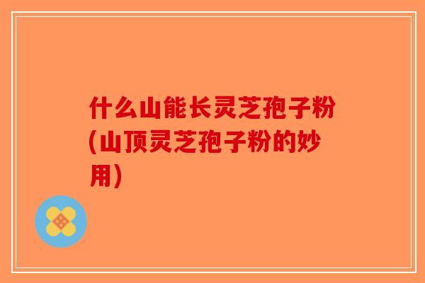 什么山能长灵芝孢子粉(山顶灵芝孢子粉的妙用)