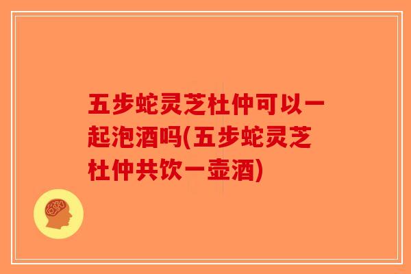 五步蛇灵芝杜仲可以一起泡酒吗(五步蛇灵芝杜仲共饮一壶酒)