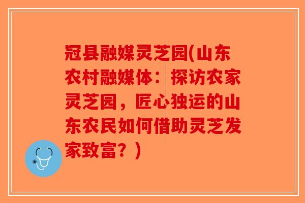 冠县融媒灵芝园(山东农村融媒体：探访农家灵芝园，匠心独运的山东农民如何借助灵芝发家致富？)