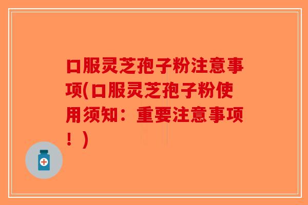 口服灵芝孢子粉注意事项(口服灵芝孢子粉使用须知：重要注意事项！)