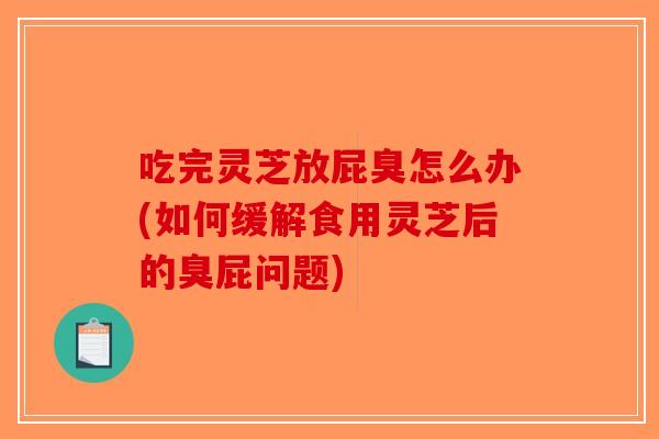 吃完灵芝放屁臭怎么办(如何缓解食用灵芝后的臭屁问题)