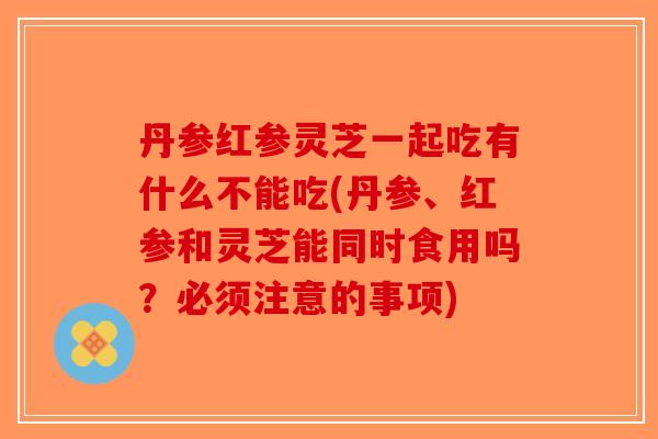 丹参红参灵芝一起吃有什么不能吃(丹参、红参和灵芝能同时食用吗？必须注意的事项)