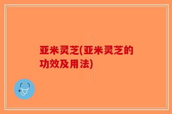 亚米灵芝(亚米灵芝的功效及用法)