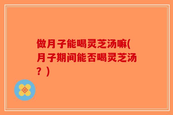 做月子能喝灵芝汤嘛(月子期间能否喝灵芝汤？)