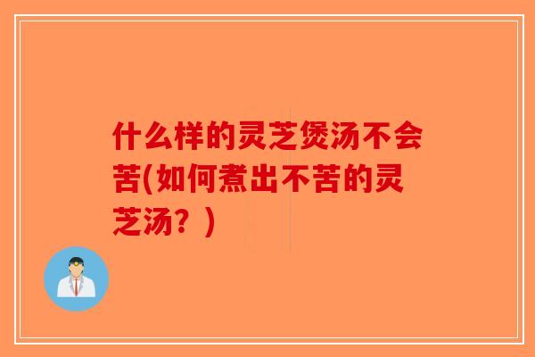 什么样的灵芝煲汤不会苦(如何煮出不苦的灵芝汤？)
