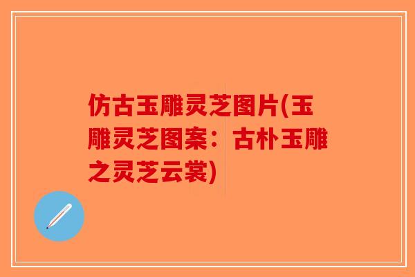 仿古玉雕灵芝图片(玉雕灵芝图案：古朴玉雕之灵芝云裳)