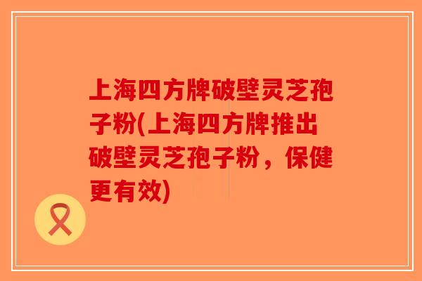 上海四方牌破壁灵芝孢子粉(上海四方牌推出破壁灵芝孢子粉，保健更有效)