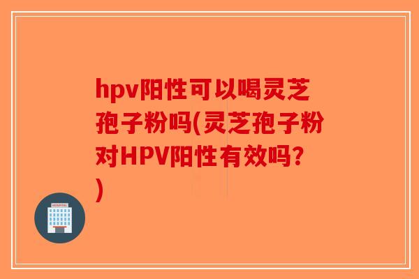 hpv阳性可以喝灵芝孢子粉吗(灵芝孢子粉对HPV阳性有效吗？)