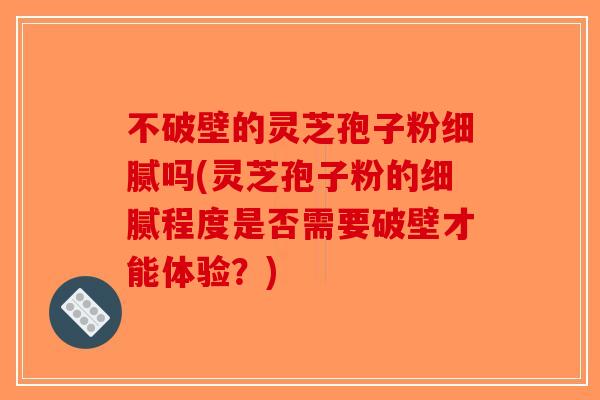 不破壁的灵芝孢子粉细腻吗(灵芝孢子粉的细腻程度是否需要破壁才能体验？)