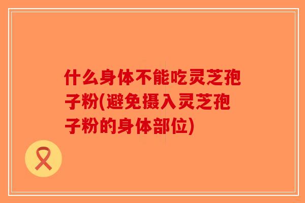 什么身体不能吃灵芝孢子粉(避免摄入灵芝孢子粉的身体部位)