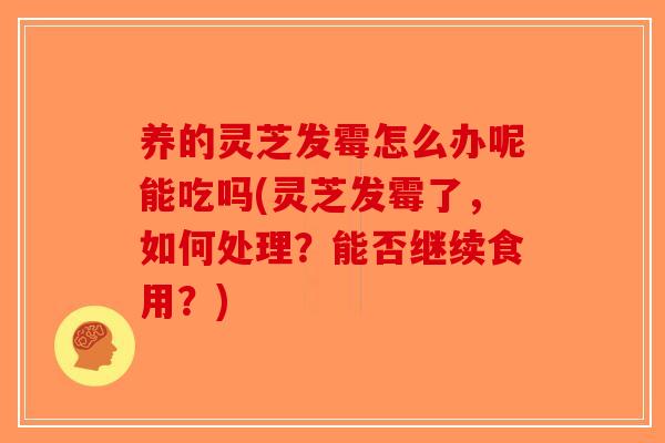 养的灵芝发霉怎么办呢能吃吗(灵芝发霉了，如何处理？能否继续食用？)