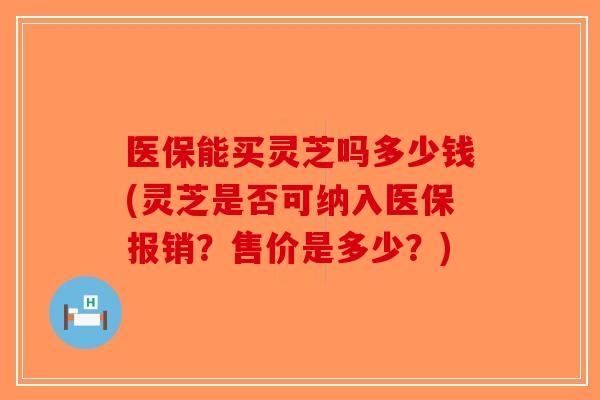 医保能买灵芝吗多少钱(灵芝是否可纳入医保报销？售价是多少？)