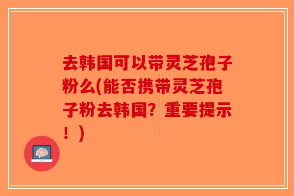 去韩国可以带灵芝孢子粉么(能否携带灵芝孢子粉去韩国？重要提示！)