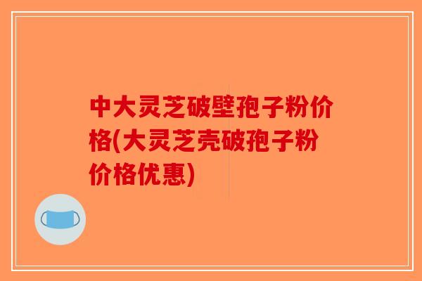 中大灵芝破壁孢子粉价格(大灵芝壳破孢子粉价格优惠)