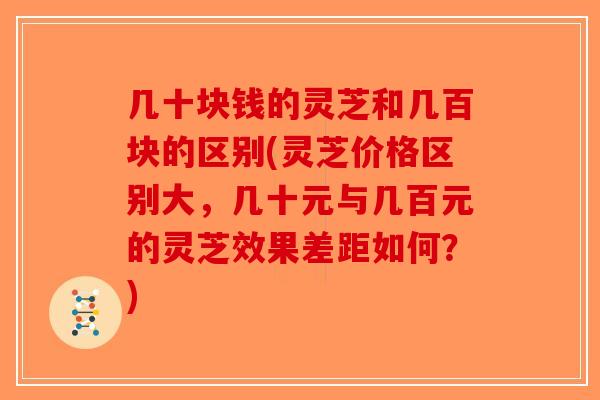 几十块钱的灵芝和几百块的区别(灵芝价格区别大，几十元与几百元的灵芝效果差距如何？)