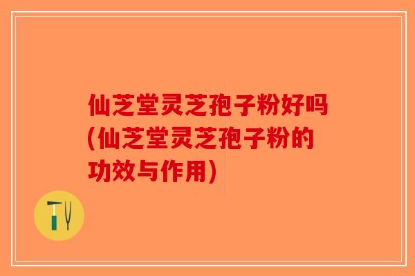 仙芝堂灵芝孢子粉好吗(仙芝堂灵芝孢子粉的功效与作用)