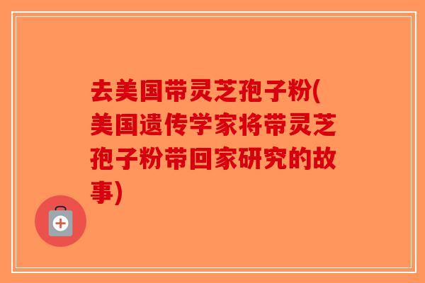 去美国带灵芝孢子粉(美国遗传学家将带灵芝孢子粉带回家研究的故事)