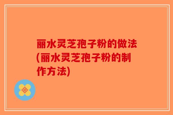 丽水灵芝孢子粉的做法(丽水灵芝孢子粉的制作方法)