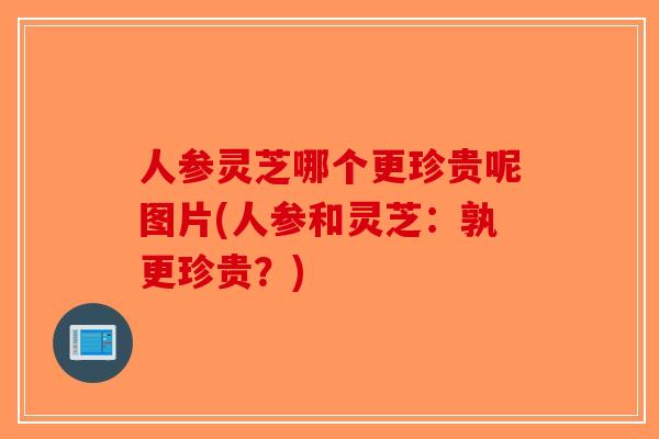 人参灵芝哪个更珍贵呢图片(人参和灵芝：孰更珍贵？)
