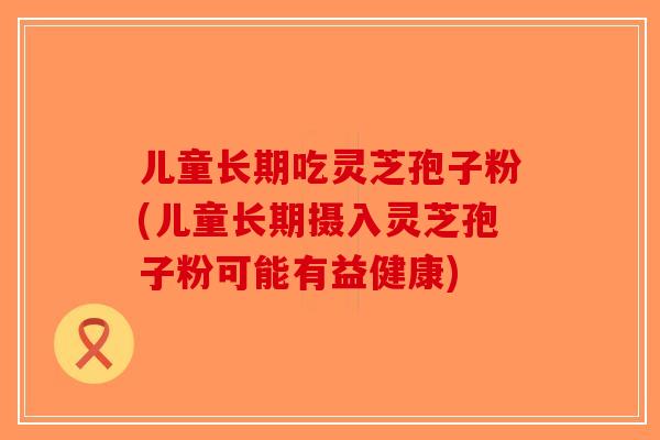 儿童长期吃灵芝孢子粉(儿童长期摄入灵芝孢子粉可能有益健康)