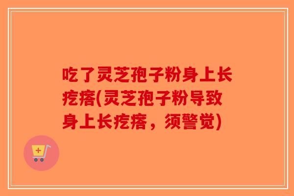 吃了灵芝孢子粉身上长疙瘩(灵芝孢子粉导致身上长疙瘩，须警觉)