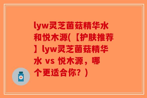 lyw灵芝菌菇精华水和悦木源(【护肤推荐】lyw灵芝菌菇精华水 vs 悦木源，哪个更适合你？)